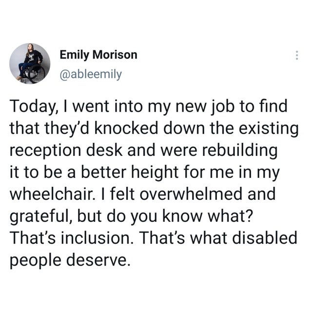 wholesome-posts angle - Emily Morison Today, I went into my new job to find that they'd knocked down the existing reception desk and were rebuilding it to be a better height for me in my wheelchair. I felt overwhelmed and grateful, but do you know what? T