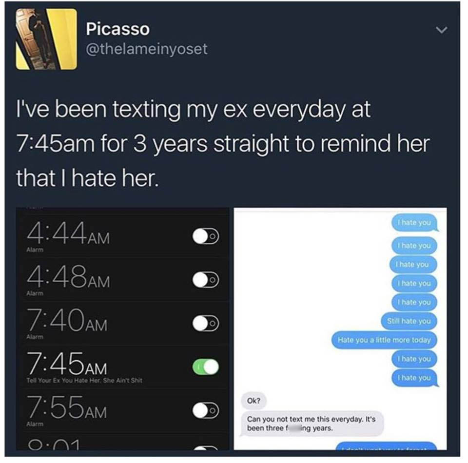 ex texts memes - Picasso I've been texting my ex everyday at am for 3 years straight to remind her that I hate her. I hate you Alarm I hate you I hate you Alarm Am Am Am Am I hate you I hate you Still hate you Alarm Hate you a little more today I hate you