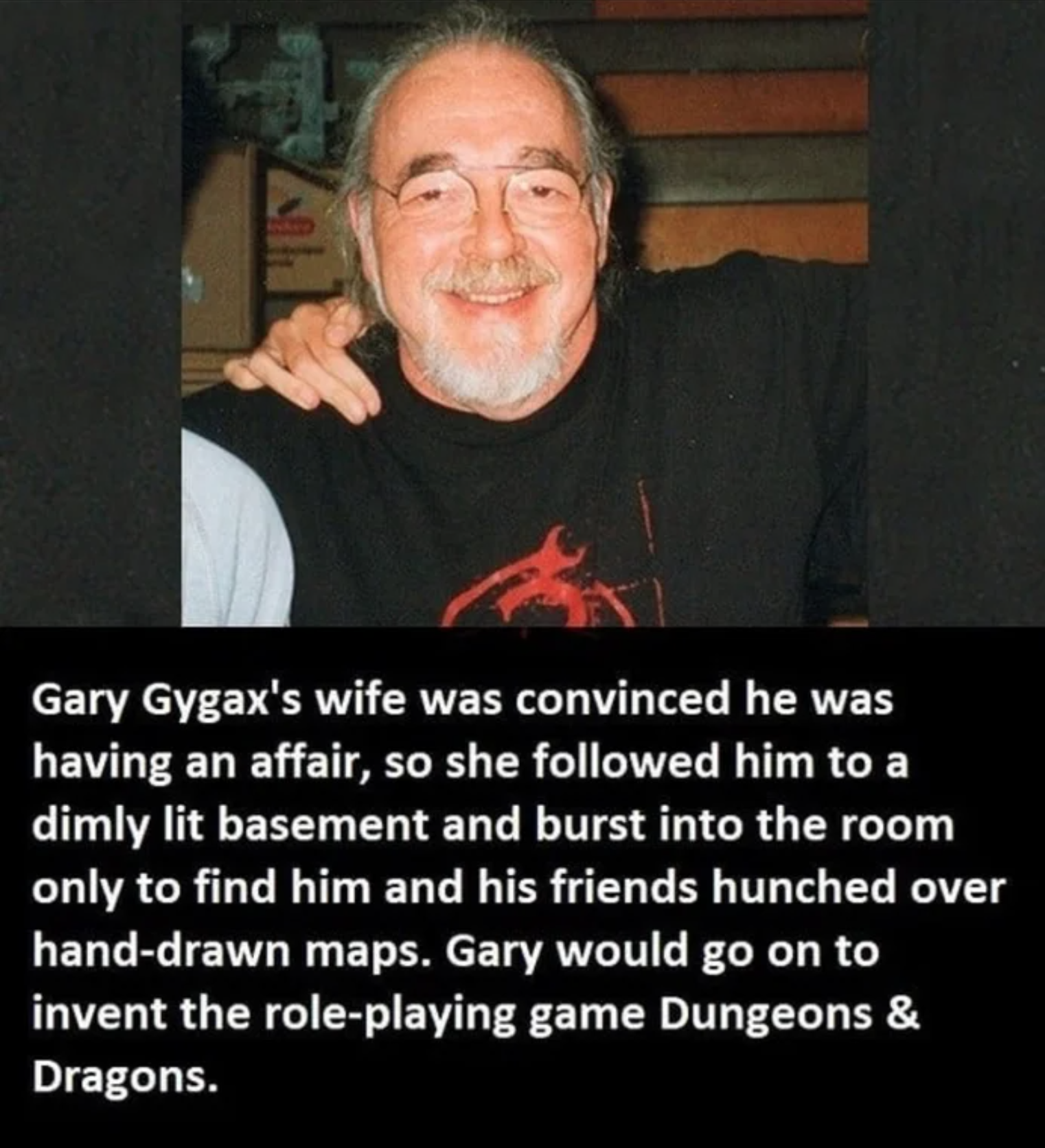 funny gaming memes - person - Gary Gygax's wife was convinced he was having an affair, so she ed him to a dimly lit basement and burst into the room only to find him and his friends hunched over handdrawn maps. Gary would go on to invent the roleplaying g