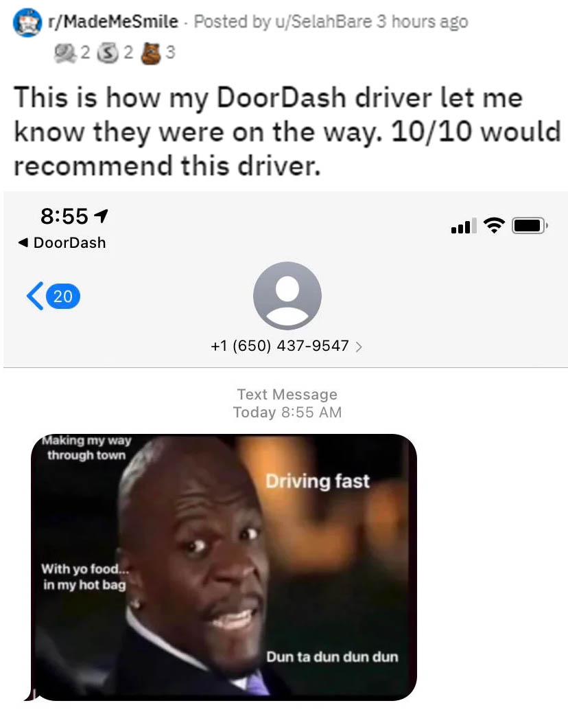 wholesome memes - media - rMadeMeSmile . Posted by uSelahBare 3 hours ago 0232 33 This is how my DoorDash driver let me know they were on the way. 1010 would recommend this driver. 4 DoorDash 20 1 650 4379547 > Text Message Today Making my way through tow