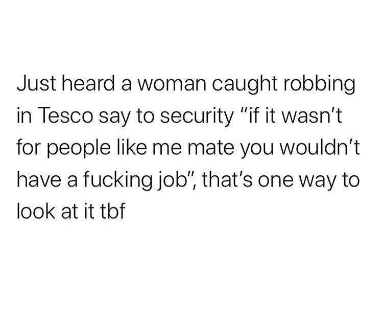 Just heard a woman caught robbing in Tesco say to security "if it wasn't for people me mate you wouldn't have a fucking job", that's one way to look at it tbf