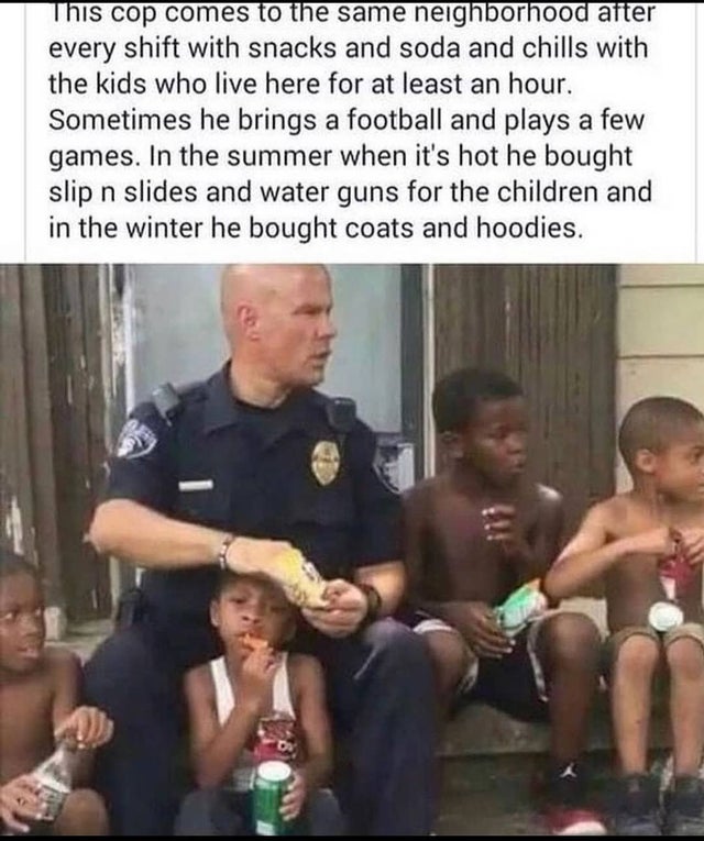 wholesome memes - faith in humanity restored cop - This cop comes to the same neighborhood aiter every shift with snacks and soda and chills with the kids who live here for at least an hour. Sometimes he brings a football and plays a few games. In the sum