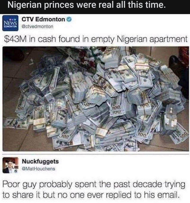 dark memes - does 43 million dollars look like - Nigerian princes were real all this time. Ctv Edmonton News Usis Octvedmonton $43M in cash found in empty Nigerian apartment 100 roo 100 Cod 00 Tuu 100 100 1100 Nuckfuggets Poor guy probably spent the past 