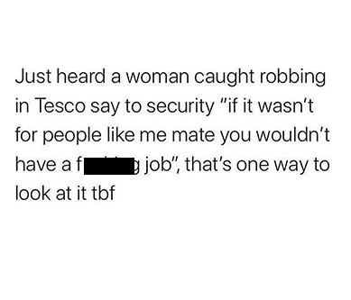 document - Just heard a woman caught robbing in Tesco say to security "if it wasn't for people me mate you wouldn't have af b job", that's one way to look at it tbf