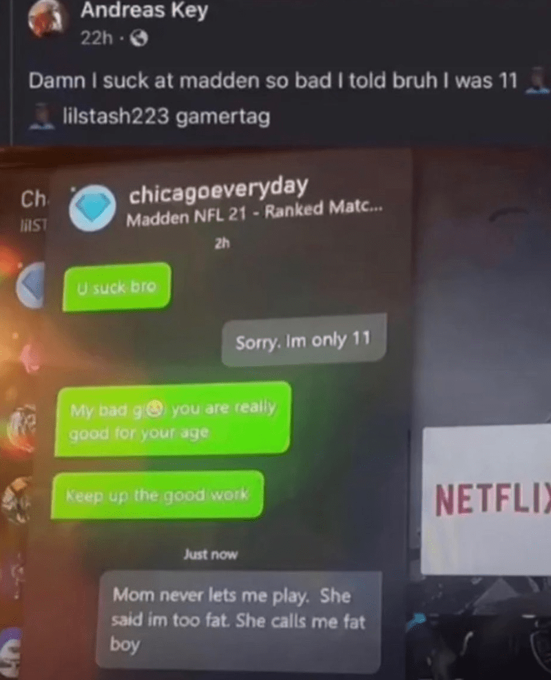 funny gaming memes - screenshot - Andreas Key 22h. Damn I suck at madden so bad I told bruh I was 11 lilstash223 gamertag Ch chicagoeveryday Madden Nfl 21 Ranked Matc... Mist 2h U suck bro Sorry. Im only 11 My bad g you are really good for your age Keep u