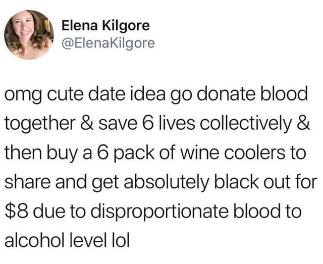 dark-memes you are closer to being homeless than - Elena Kilgore omg cute date idea go donate blood together & save 6 lives collectively & then buy a 6 pack of wine coolers to and get absolutely black out for $8 due to disproportionate blood to alcohol le