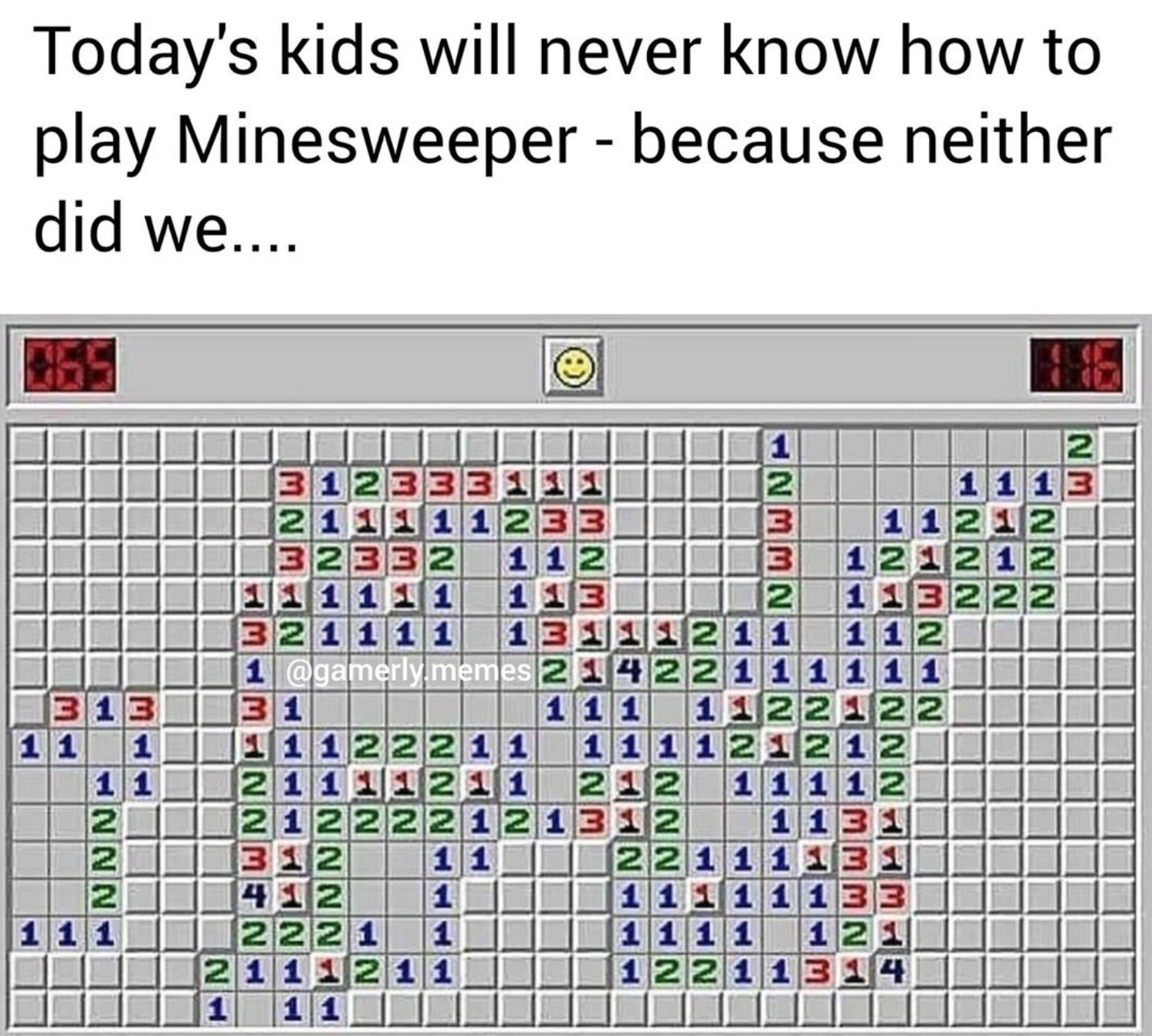 funny gaming memes - point - Today's kids will never know how to play Minesweeper because neither did we.... Wn Nwnw W Ww He Nwu 3 13 1 11 2 1 1 211 1233 3 23 2 1 12 3 1211212 1 1 1 1 1 1 13 2 1 22 1 1 1 1 1 2 1 11 1 memes 211422 1 1 31 1 1 1 2 1 1 12 1 1
