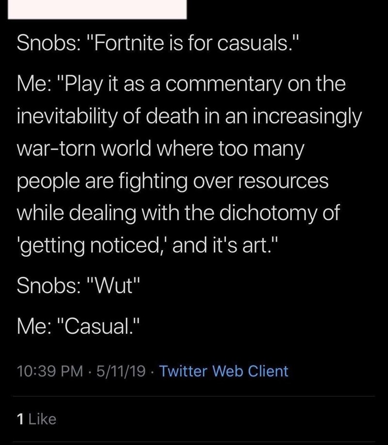 funny gaming memes - love my attitude - Snobs "Fortnite is for casuals." Me "Play it as a commentary on the inevitability of death in an increasingly wartorn world where too many people are fighting over resources while dealing with the dichotomy of getti