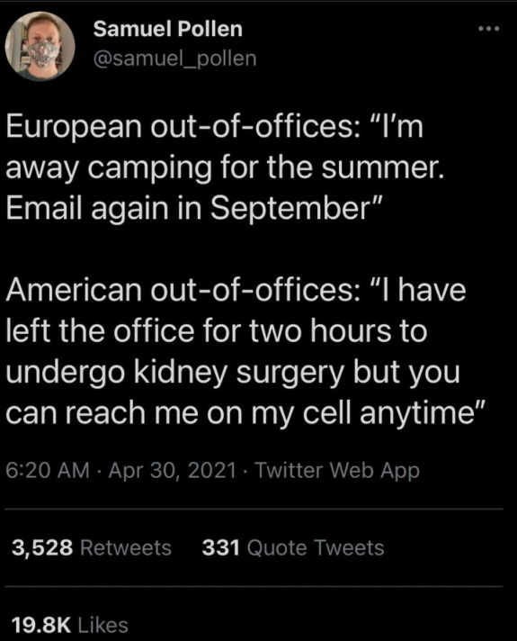 funny tweets - american out of office meme - Samuel Pollen European outofoffices "I'm away camping for the summer. Email again in September" American outofoffices I have left the office for two hours to undergo kidney surgery but you can reach me on my ce