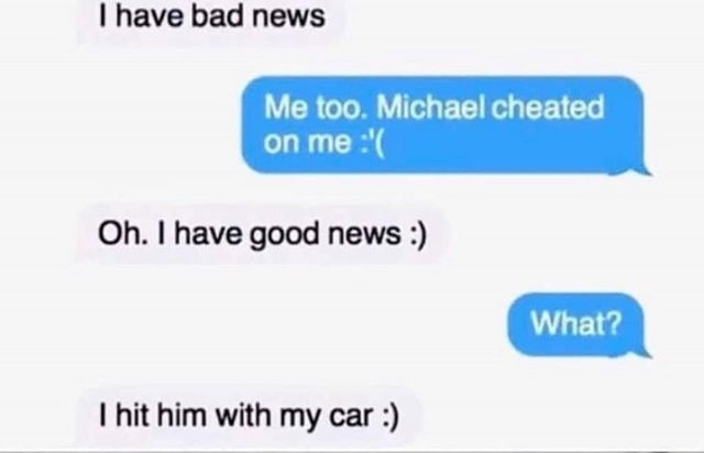 dark-memes diagram - I have bad news Me too. Michael cheated on me ' Oh. I have good news What? I hit him with my car