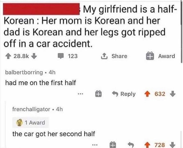 dark-memes my gf is half korean - My girlfriend is a half Korean Her mom is Korean and her dad is Korean and her legs got ripped off in a car accident. 1 123 Award balbertborring. 4h had me on the first half 632 frenchalligator 4h 1 Award the car got her 