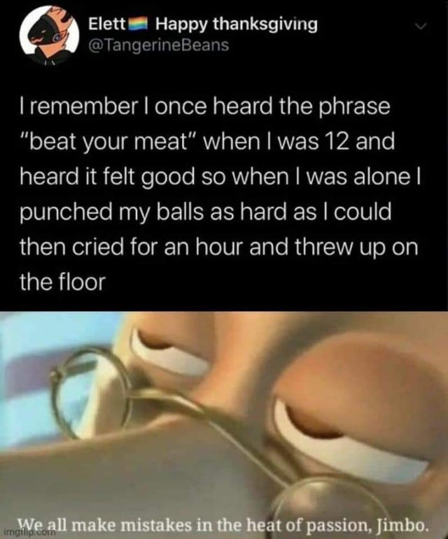 dark-memes we all make mistakes in the heat - Elett Happy thanksgiving I remember I once heard the phrase "beat your meat" when I was 12 and heard it felt good so when I was alone punched my balls as hard as I could then cried for an hour and threw up on 