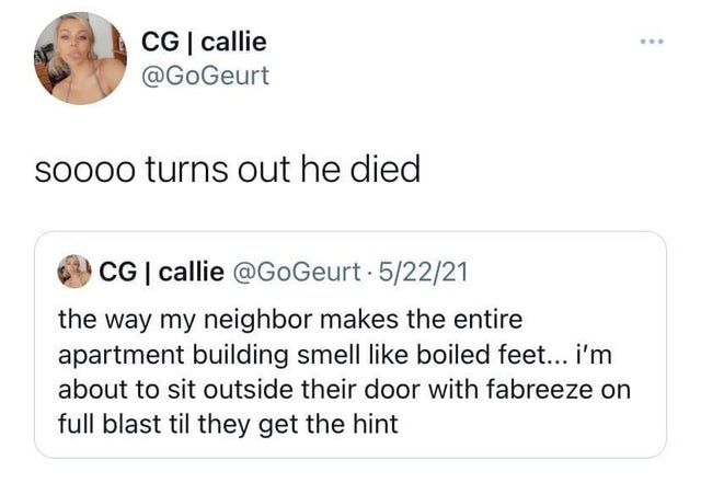 dark-memes Cg callie soooo turns out he died Cg callie . 52221 the way my neighbor makes the entire apartment building smell boiled feet... i'm about to sit outside their door with fabreeze on full blast til they get the hint