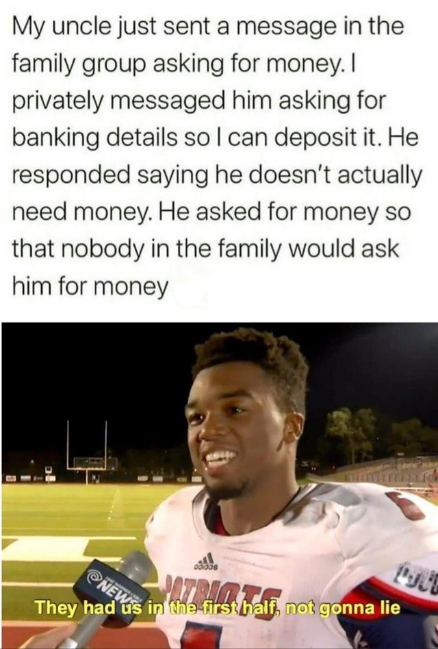 dark-memes they had us in the first half - My uncle just sent a message in the family group asking for money. I privately messaged him asking for banking details so I can deposit it. He responded saying he doesn't actually need money. He asked for money s