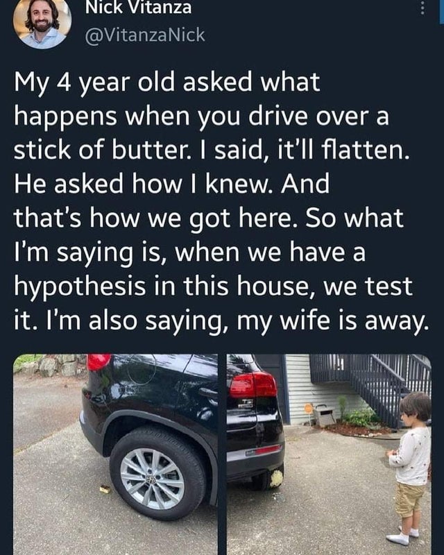 wholesome-posts Car - Nick Vitanza Nick My 4 year old asked what happens when you drive over a stick of butter. I said, it'll flatten. He asked how I knew. And that's how we got here. So what I'm saying is, when we have a hypothesis in this house, we test