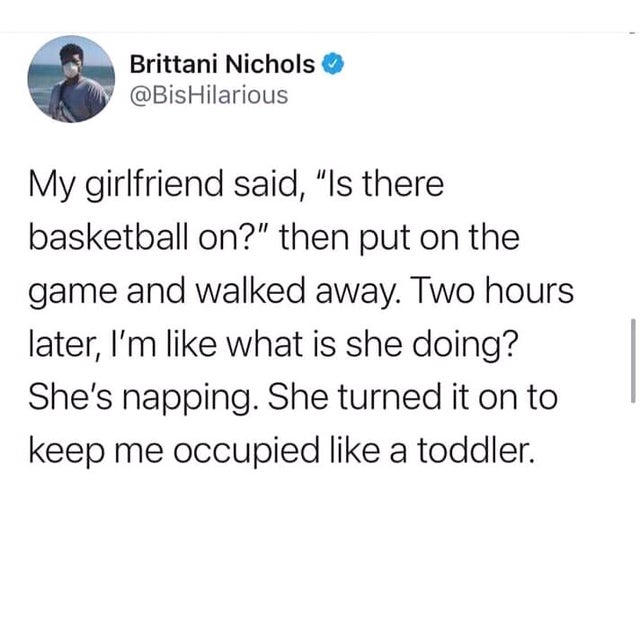 wholesome-posts funny midwestern memes - Brittani Nichols Hilarious My girlfriend said, "Is there basketball on?" then put on the game and walked away. Two hours later, I'm what is she doing? She's napping. She turned it on to keep me occupied a toddler.