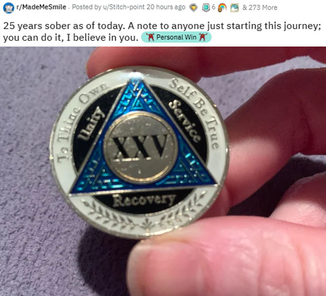 wholesome-posts button - rMadeMeSmile . Posted by uStitchpoint 20 hours ago & 273 More 25 years sober as of today. A note to anyone just starting this journey; you can do it, I believe in you. Personal Win Ow Ulrity Self Belt Service Xxv Recovery