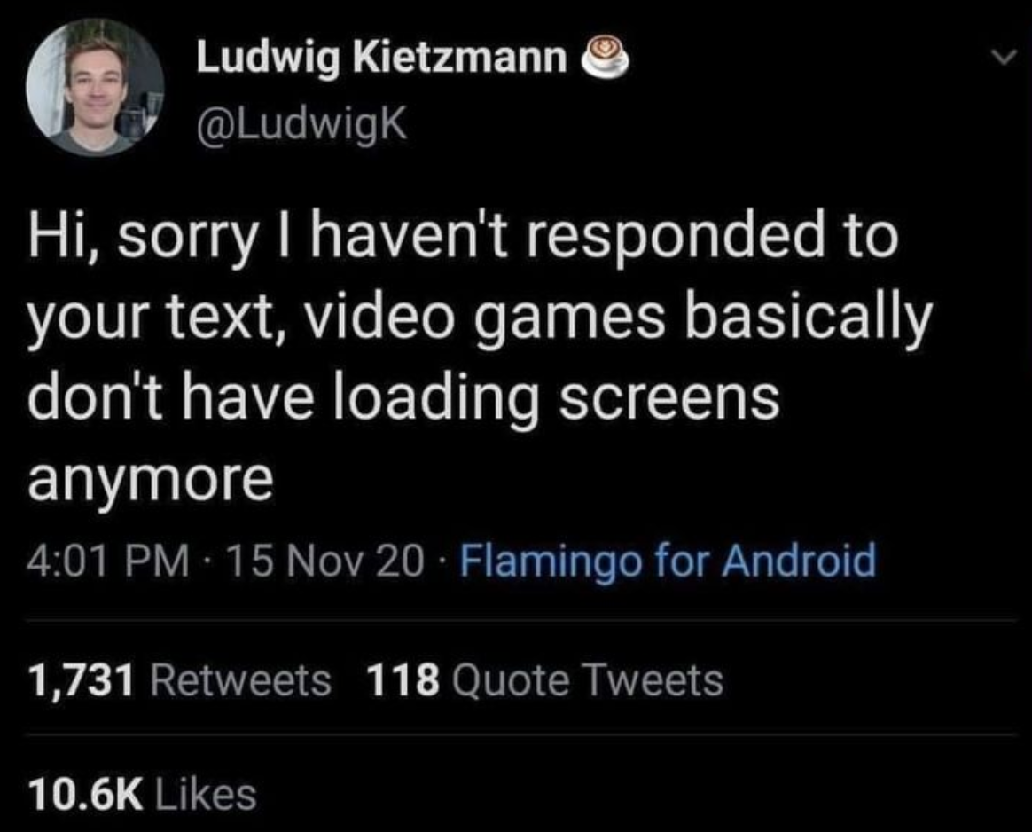 funny gaming memes - atmosphere - Ludwig Kietzmann Hi, sorry I haven't responded to your text, video games basically don't have loading screens anymore 15 Nov 20 Flamingo for Android 1,731 118 Quote Tweets