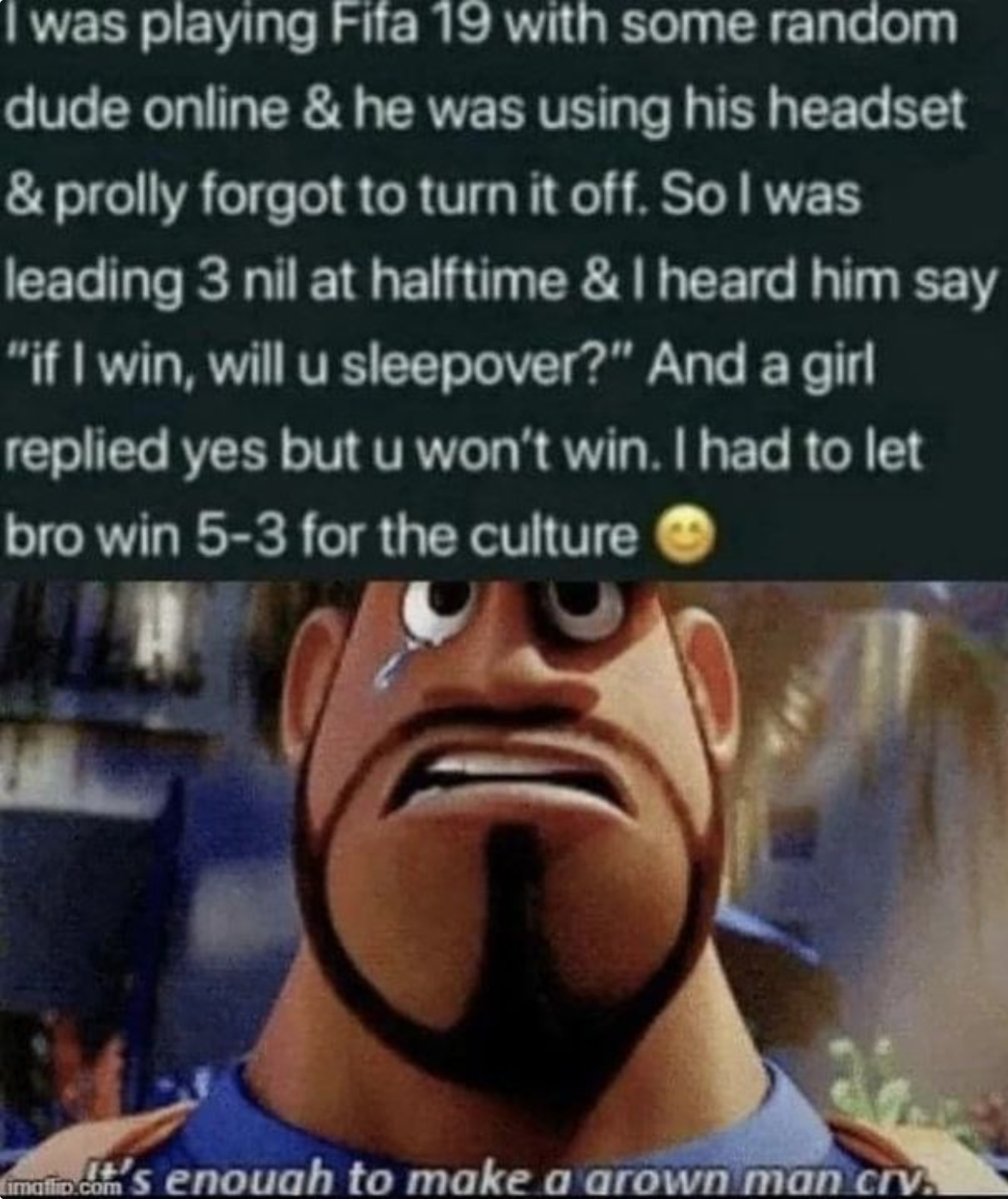 funny gaming memes - enough to make a grown man cry meme - I was playing Fifa 19 with some random dude online & he was using his headset & prolly forgot to turn it off. So I was leading 3 nil at halftime & I heard him say "if I win, will u sleepover?" And