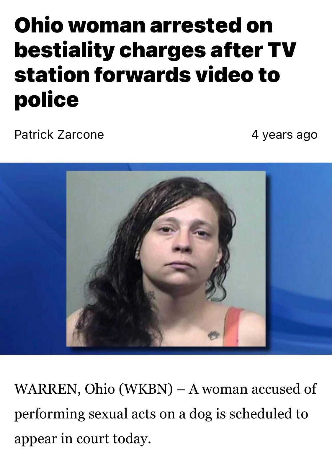head - Ohio woman arrested on bestiality charges after Tv station forwards video to police Patrick Zarcone 4 years ago Warren, Ohio Wkbn A woman accused of performing sexual acts on a dog is scheduled to appear in court today.