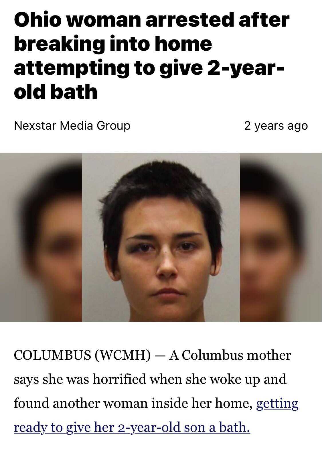 head - Ohio woman arrested after breaking into home attempting to give 2year old bath Nexstar Media Group 2 years ago Columbus Wcmh A Columbus mother says she was horrified when she woke up and found another woman inside her home, getting ready to give he