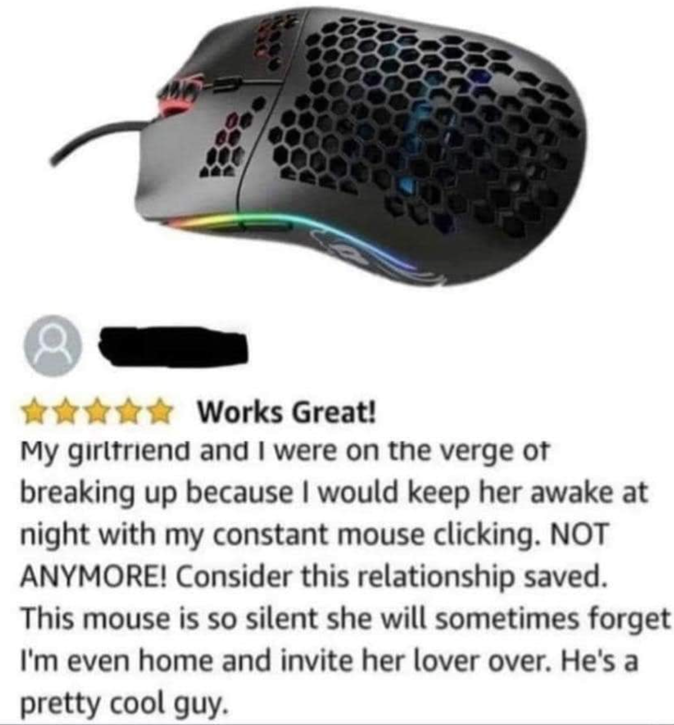 funny gaming memes - computer accessory - t Works Great! My girlfriend and I were on the verge of breaking up because I would keep her awake at night with my constant mouse clicking. Not Anymore! Consider this relationship saved. This mouse is so silent s