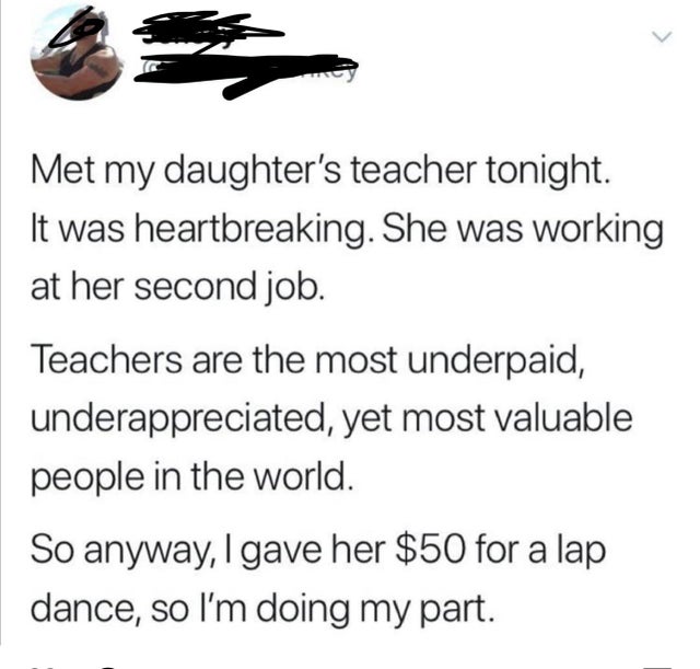 dark-memes angle - > Met my daughter's teacher tonight. It was heartbreaking. She was working at her second job. Teachers are the most underpaid, underappreciated, yet most valuable people in the world. So anyway, I gave her $50 for a lap dance, so I'm do
