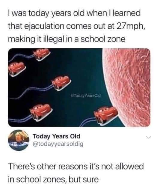 dark-memes today years old ejaculation - I was today years old when I learned that ejaculation comes out at 27mph, making it illegal in a school zone Today Yoars old Today Years Old There's other reasons it's not allowed in school zones, but sure
