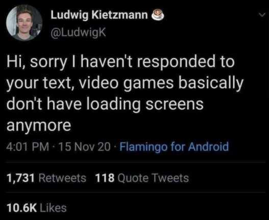 funny gaming memes - Video game - Ludwig Kietzmann Hi, sorry I haven't responded to your text, video games basically don't have loading screens anymore 15 Nov 20 Flamingo for Android 1,731 118 Quote Tweets