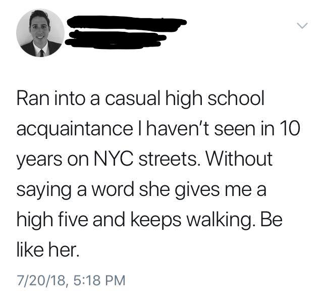 angle - v Ran into a casual high school acquaintance I haven't seen in 10 years on Nyc streets. Without saying a word she gives me a high five and keeps walking. Be her. 72018,