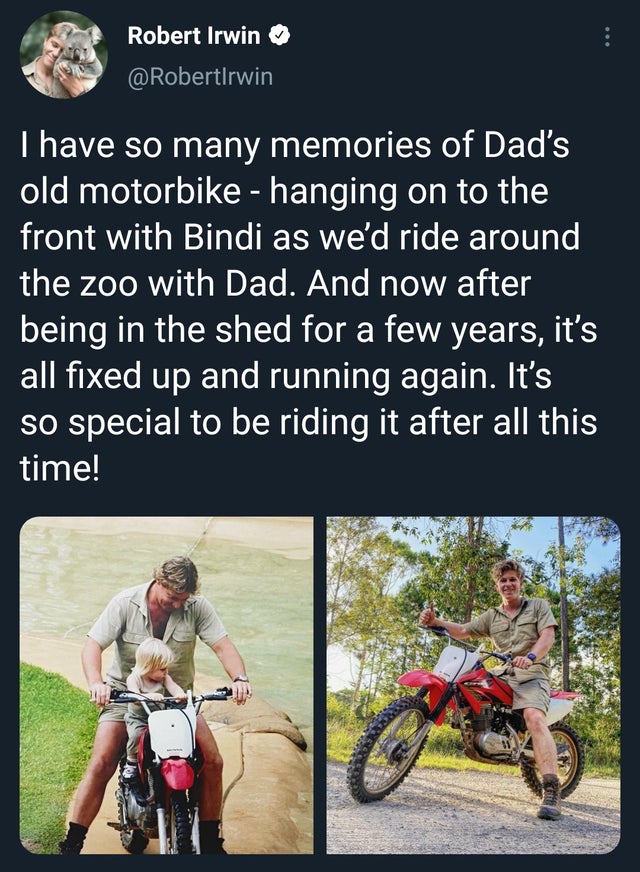 cycling - Robert Irwin I have so many memories of Dad's old motorbike hanging on to the front with Bindi as we'd ride around the zoo with Dad. And now after being in the shed for a few years, it's all fixed up and running again. It's so special to be ridi
