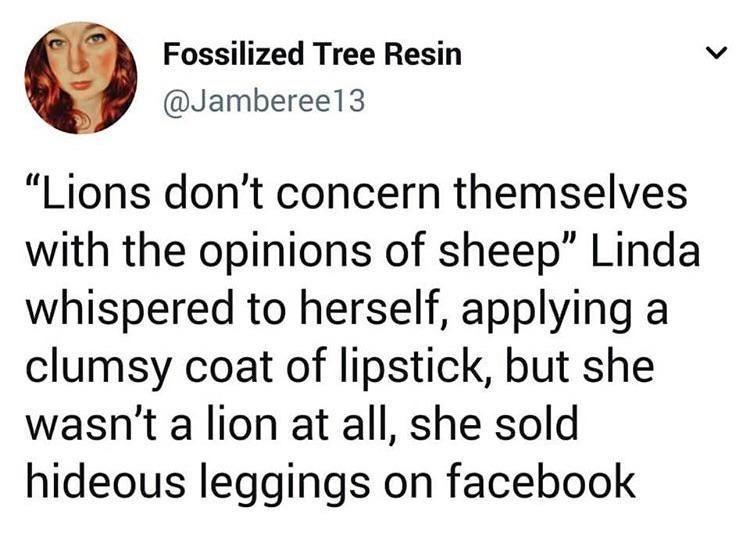 dank memes - fanfiction tropes - Fossilized Tree Resin "Lions don't concern themselves with the opinions of sheep" Linda whispered to herself, applying a clumsy coat of lipstick, but she wasn't a lion at all, she sold hideous leggings on facebook