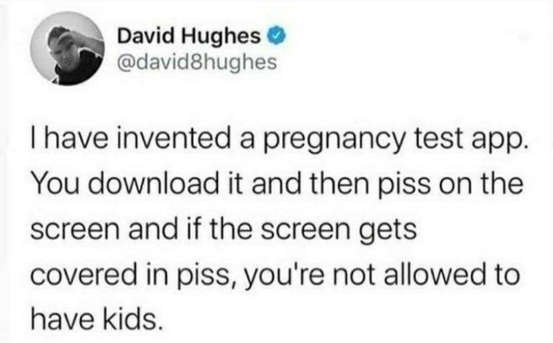 monday morning randomness - David Hughes I have invented a pregnancy test app. You download it and then piss on the screen and if the screen gets covered in piss, you're not allowed to have kids.