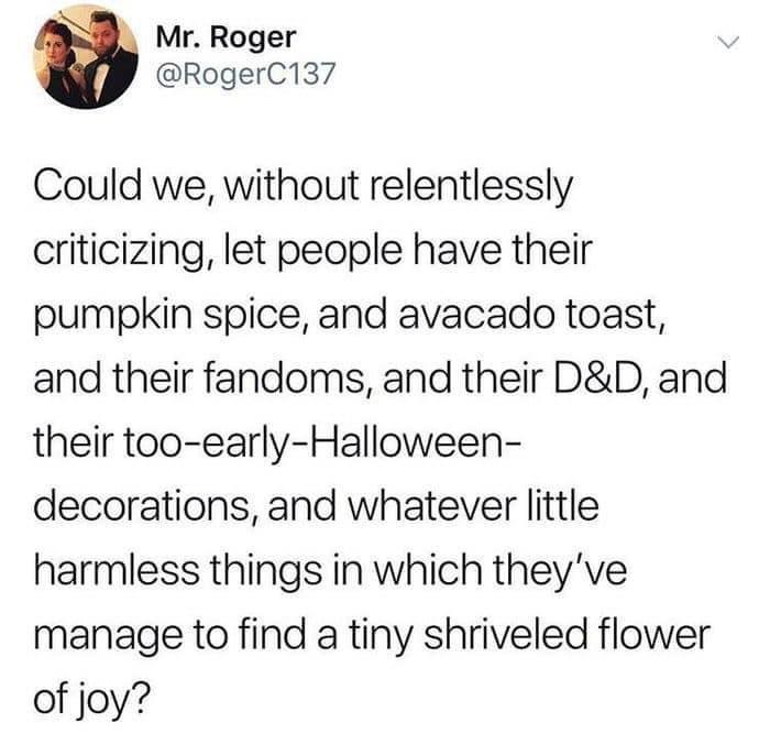 monday morning randomness - angle - Mr. Roger Could we, without relentlessly criticizing, let people have their pumpkin spice, and avacado toast, and their fandoms, and their D&D, and their tooearlyHalloween decorations, and whatever little harmless thing