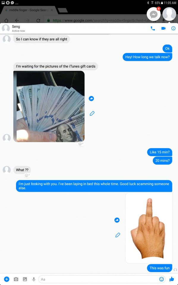 scamming scammers - %65% Gmiddle finger Google SearX Seng Active now So I can know if they are all right Ok Hey! How long we talk now? I'm waiting for the pictures of the iTunes gift cards 15 min? 20 mins? What ?? I'm just fuking with you. I've been layin