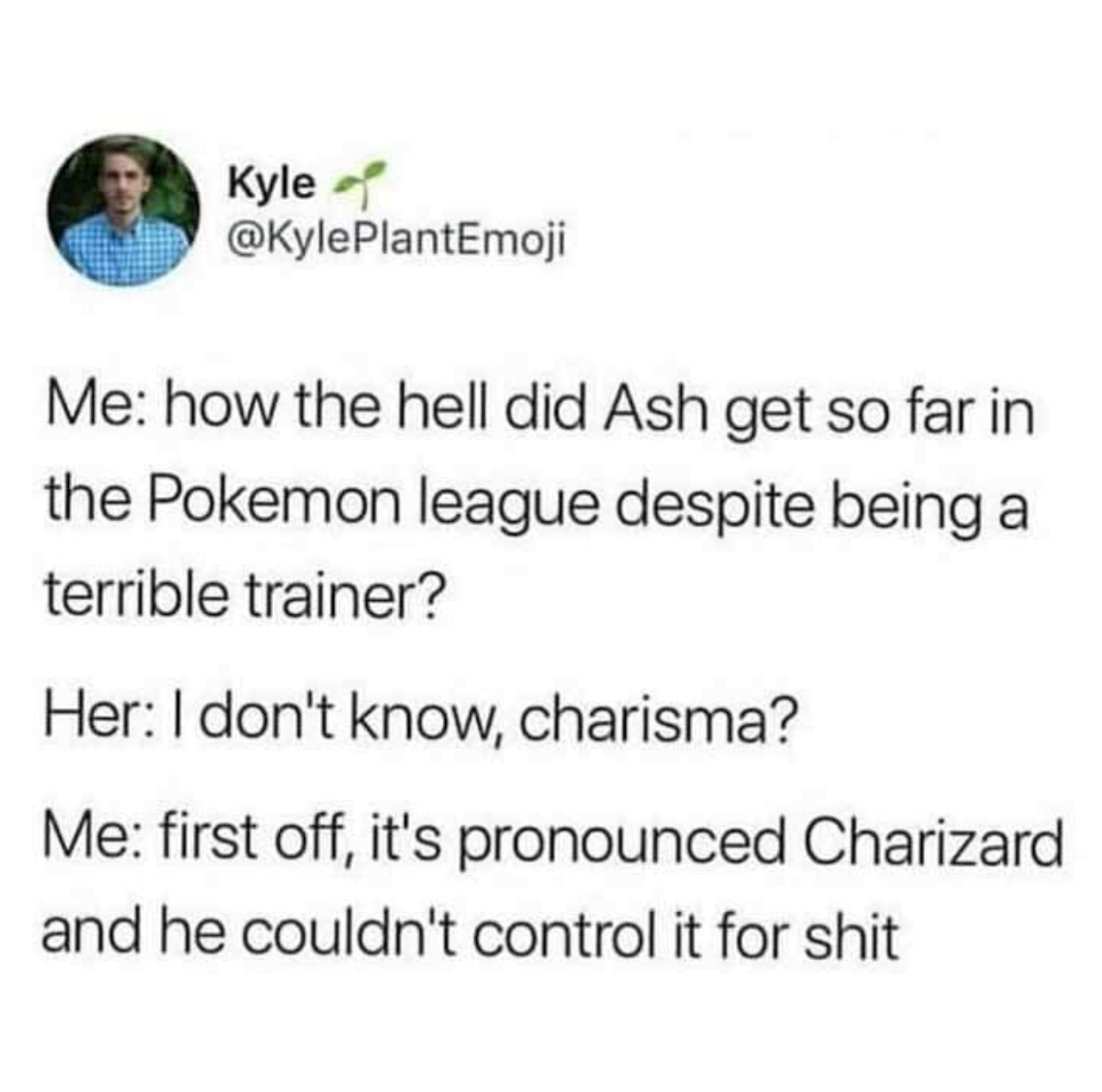 funny gaming memes - my warmup is your workout meme - Kyle Me how the hell did Ash get so far in the Pokemon league despite being a terrible trainer? Her I don't know, charisma? Me first off, it's pronounced Charizard and he couldn't control it for shit
