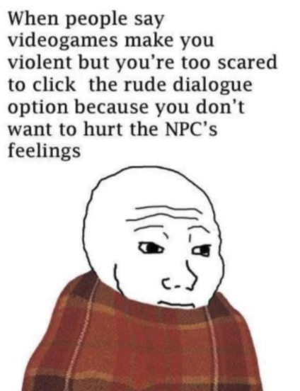 funny gaming memes - say click take a pic memes - When people say videogames make you violent but you're too scared to click the rude dialogue option because you don't want to hurt the Npc's feelings