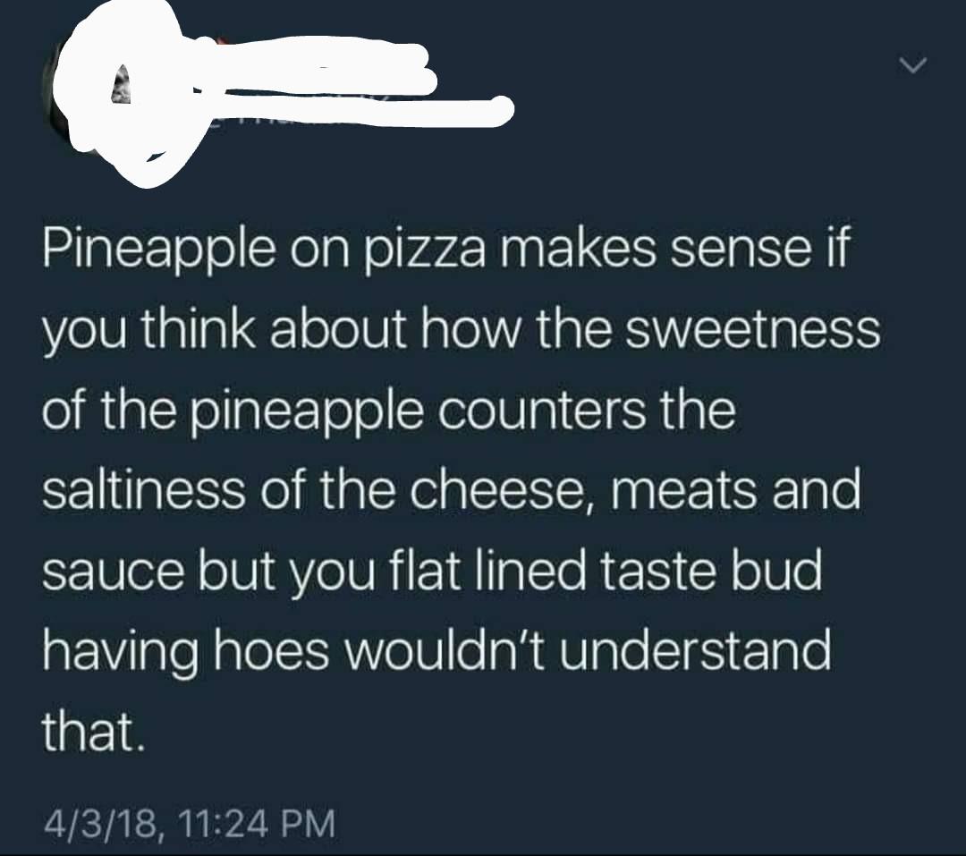 atmosphere - Pineapple on pizza makes sense if you think about how the sweetness of the pineapple counters the saltiness of the cheese, meats and sauce but you flat lined taste bud having hoes wouldn't understand that. 4318,