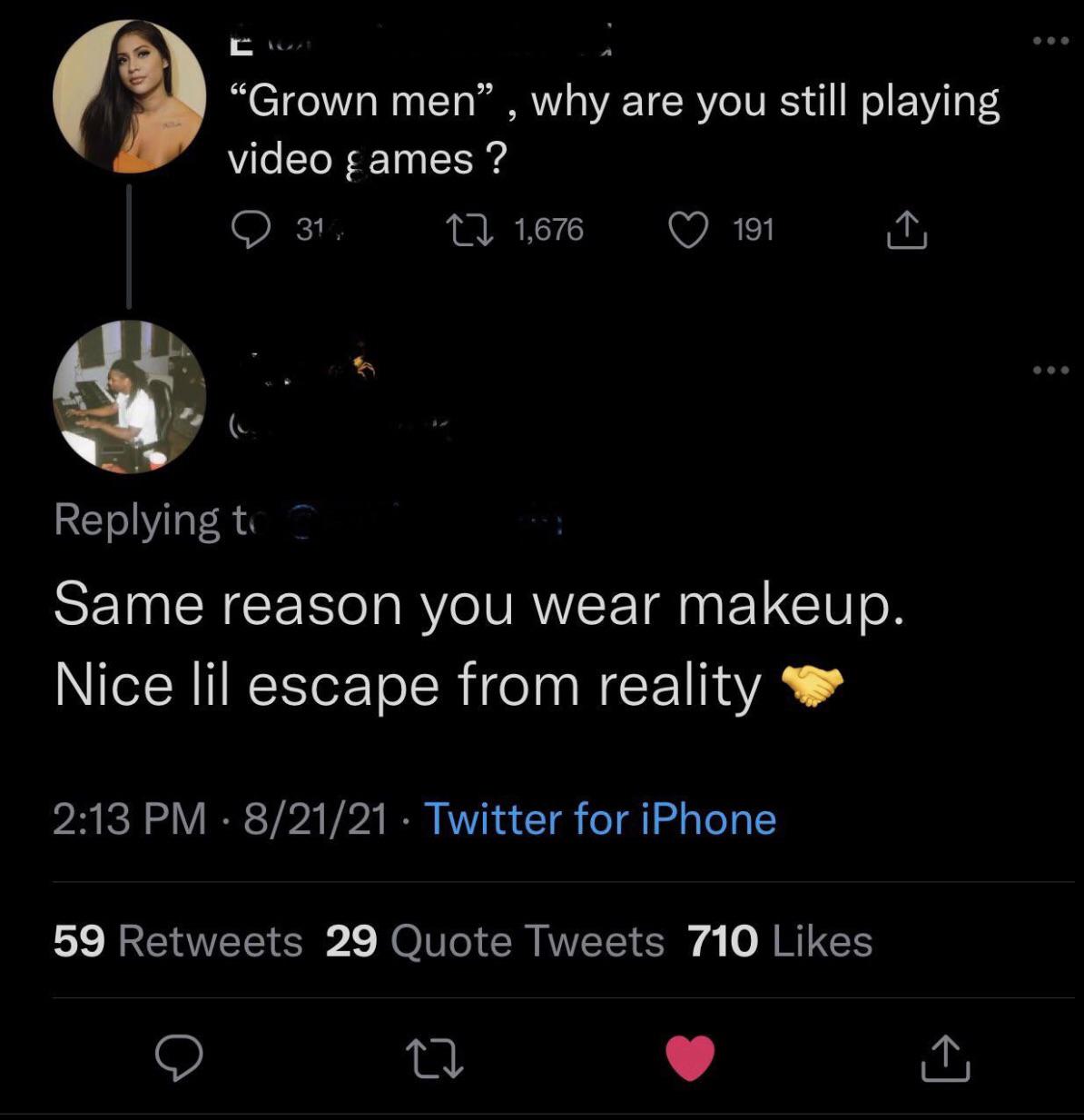atmosphere - Grown men, why are you still playing video ames ? 31, 27 1,676 191 Same reason you wear makeup. Nice lil escape from reality 82121 Twitter for iPhone 59 29 Quote Tweets 710 22