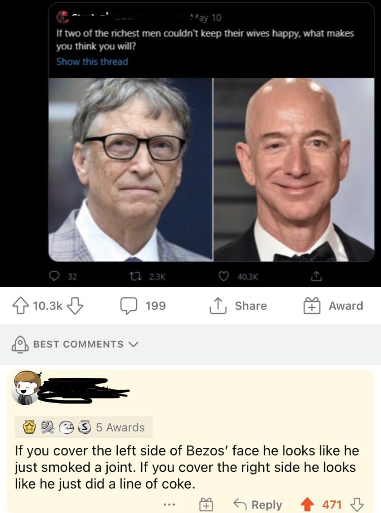 two of the richest man couldnt keep their wives happy - Way 10 If two of the richest men couldn't keep their wives happy, what makes you think you will? Show this thread 32 t2 B 199 I Award Best V S 5 Awards If you cover the left side of Bezos' face he lo