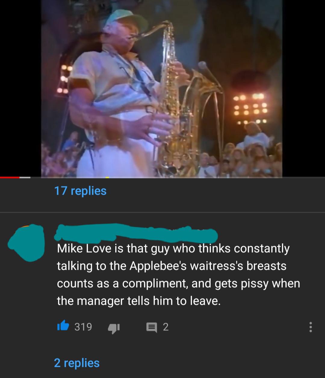 saxophone - 17 replies Mike Love is that guy who thinks constantly talking to the Applebee's waitress's breasts counts as a compliment, and gets pissy when the manager tells him to leave. 319 E 2 2 replies