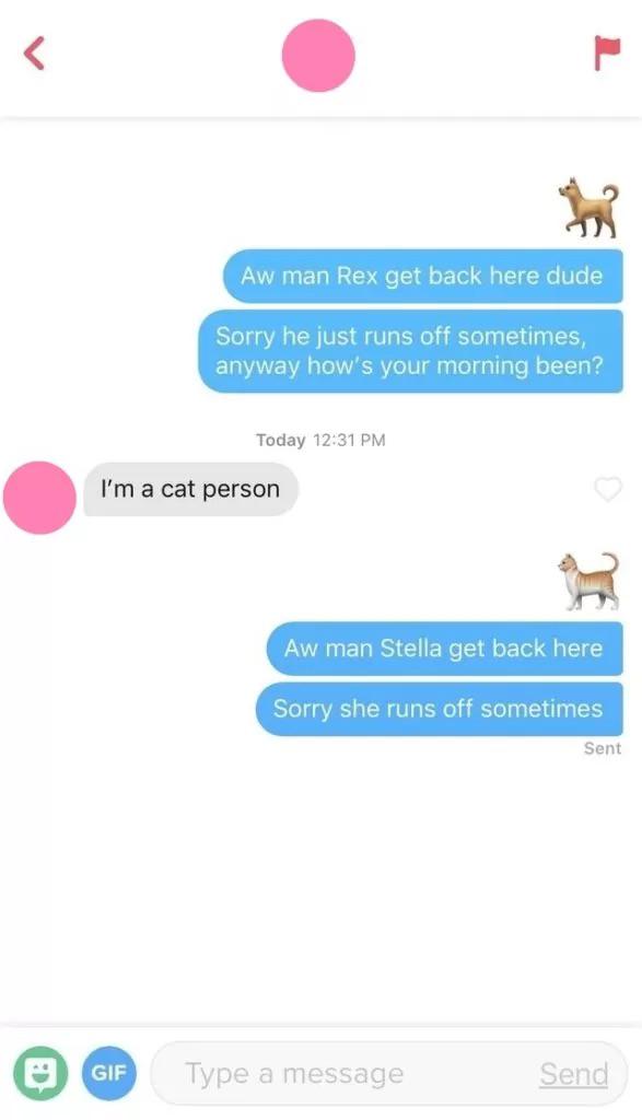 best tinder pick up lines - Aw man Rex get back here dude Sorry he just runs off sometimes, anyway how's your morning been? Today I'm a cat person H Aw man Stella get back here Sorry she runs off sometimes Sent Gif Type a message Send