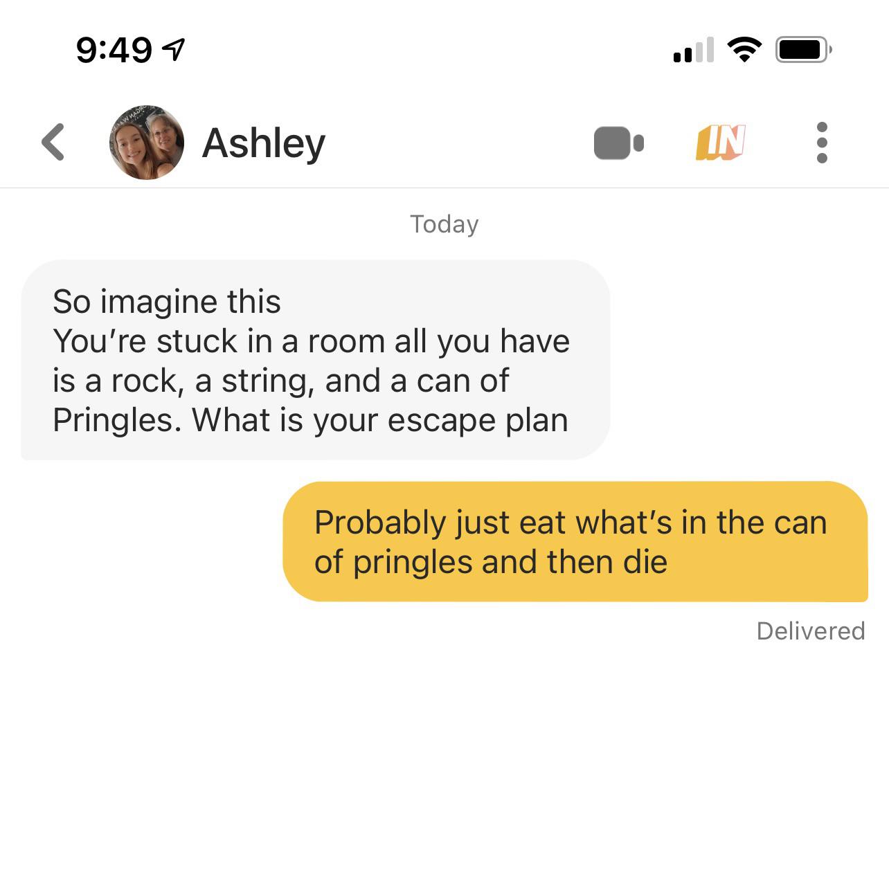1 Aw Maja Ashley In Today So imagine this You're stuck in a room all you have is a rock, a string, and a can of Pringles. What is your escape plan Probably just eat what's in the can of pringles and then die Delivered