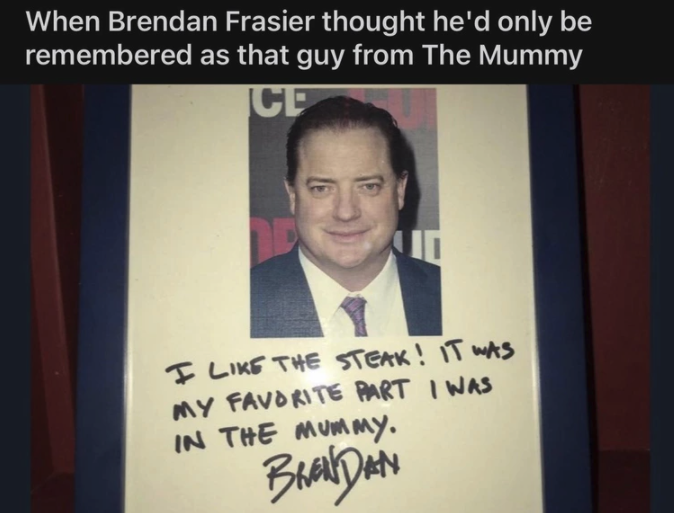 brendan fraser autograph steak - When Brendan Frasier thought he'd only be remembered as that guy from The Mummy Cp I The Steak! It Was My Favorite Part I Was In The Mummy. Brendan