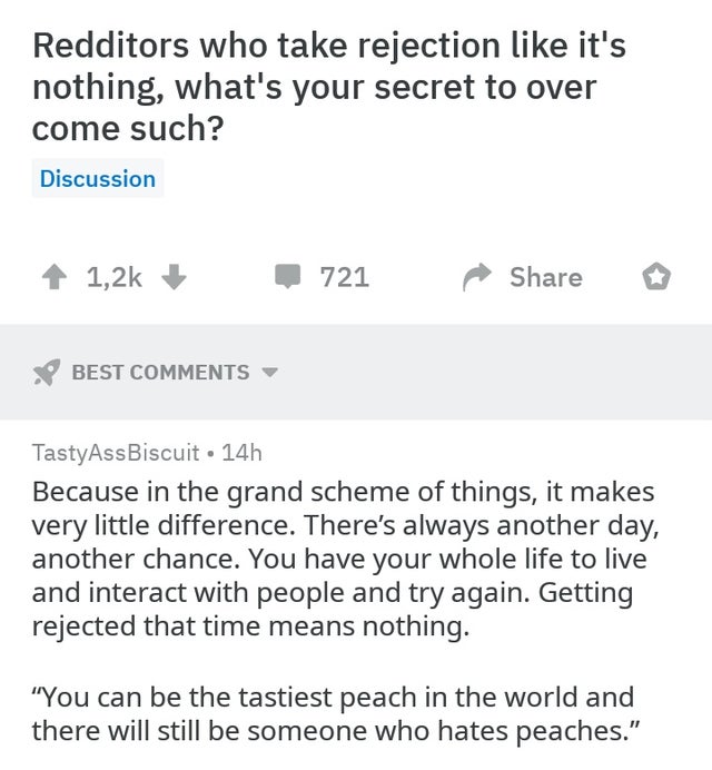 document - Redditors who take rejection it's nothing, what's your secret to over come such? Discussion 721 Best Tasty AssBiscuit 14h Because in the grand scheme of things, it makes very little difference. There's always another day, another chance. You ha