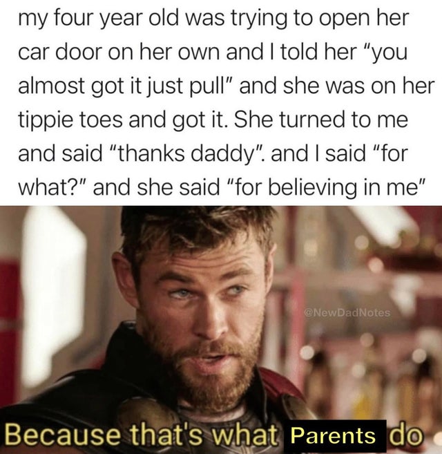 thor that's what heroes do - my four year old was trying to open her car door on her own and I told her "you almost got it just pull" and she was on her tippie toes and got it. She turned to me and said "thanks daddy". and I said "for what?" and she said 