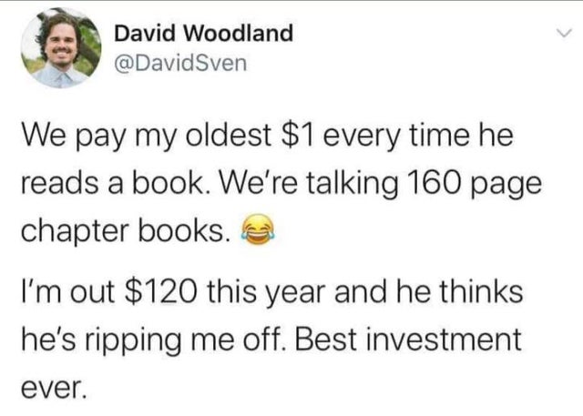document - David Woodland Sven We pay my oldest $1 every time he reads a book. We're talking 160 page chapter books. I'm out $120 this year and he thinks he's ripping me off. Best investment ever.