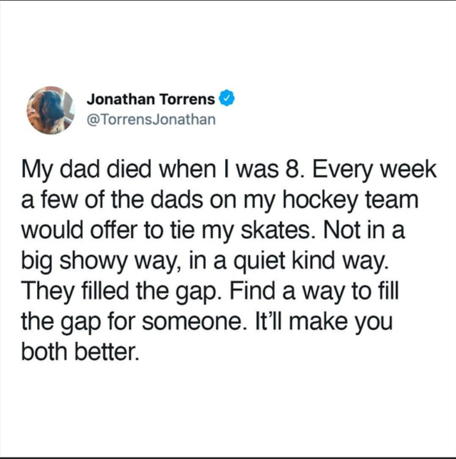 impulse goods - Jonathan Torrens My dad died when I was 8. Every week a few of the dads on my hockey team would offer to tie my skates. Not in a big showy way, in a quiet kind way. They filled the gap. Find a way to fill the gap for someone. It'll make yo