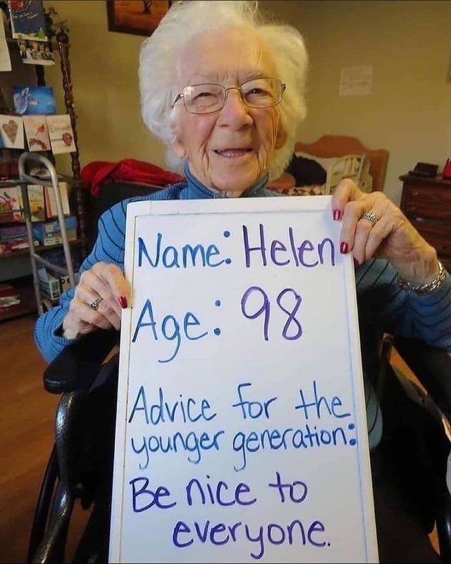 advice for younger generation - Name Helene Age 98 Advice for the younger generation Be nice to everyone.