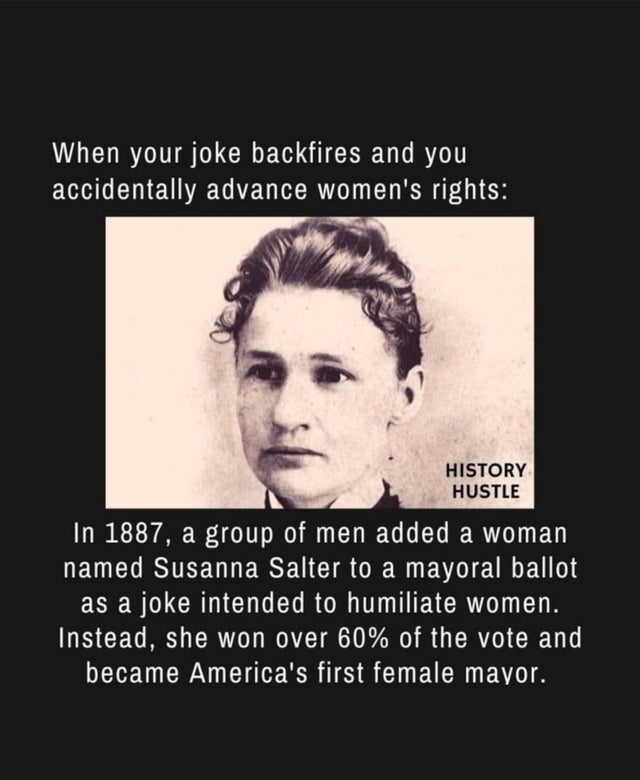 funny women in history - When your joke backfires and you accidentally advance women's rights History Hustle In 1887, a group of men added a woman named Susanna Salter to a mayoral ballot as a joke intended to humiliate women. Instead, she won over 60% of
